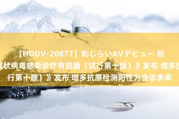 【HODV-20877】恥じらいAVデビュー 初セックス4時間 《新式冠状病毒感染诊疗有规画(试行第十版)》发布 增多抗原检测阳性为会诊表率