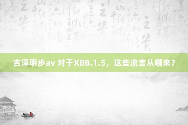 吉泽明步av 对于XBB.1.5,这些流言从哪来?