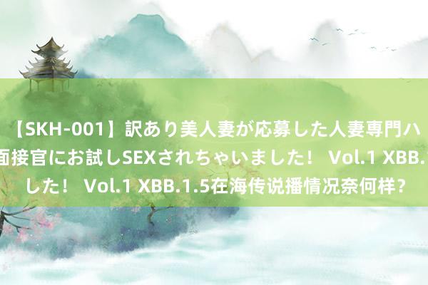 【SKH-001】訳あり美人妻が応募した人妻専門ハメ撮り秘密倶楽部で面接官にお試しSEXされちゃいました! Vol.1 XBB.1.5在海传说播情况奈何样?