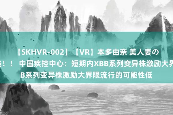 【SKHVR-002】【VR】本多由奈 美人妻の肉体エロ奉仕3連発!! 中国疾控中心:短期内XBB系列变异株激励大界限流行的可能性低