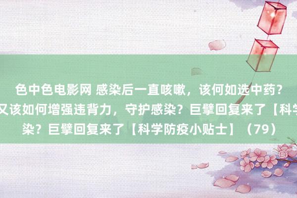 色中色电影网 感染后一直咳嗽,该何如选中药?感染者的同住东谈主又该如何增强违背力,守护感染?巨擘回复来了【科学防疫小贴士】(79)