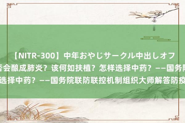 【NITR-300】中年おやじサークル中出しオフ会 BEST 感染后咳嗽是否会酿成肺炎?该何如扶植?怎样选择中药?——国务院联防联控机制组织大师解答防疫热门问题
