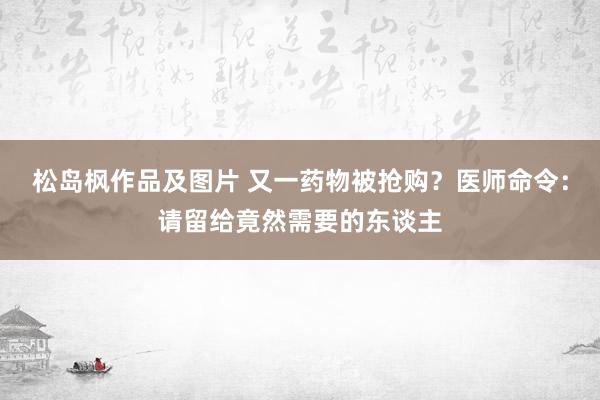 松岛枫作品及图片 又一药物被抢购?医师命令:请留给竟然需要的东谈主
