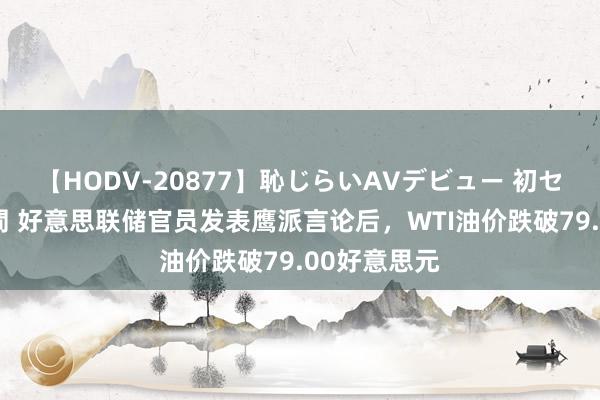 【HODV-20877】恥じらいAVデビュー 初セックス4時間 好意思联储官员发表鹰派言论后,WTI油价跌破79.00好意思元