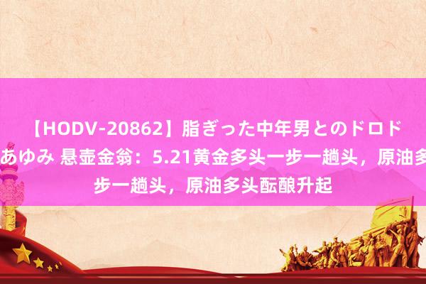 【HODV-20862】脂ぎった中年男とのドロドロ性交 望月あゆみ 悬壶金翁:5.21黄金多头一步一趟头,原油多头酝酿升起