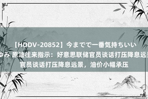 【HODV-20852】今までで一番気持ちいいセックス 望月あゆみ 原油往来指示:好意思联储官员谈话打压降息远景,油价小幅承压