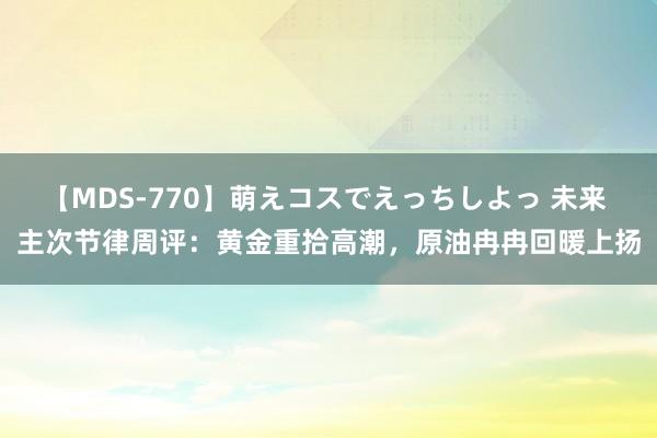 【MDS-770】萌えコスでえっちしよっ 未来 主次节律周评:黄金重拾高潮,原油冉冉回暖上扬