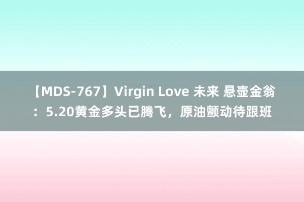 【MDS-767】Virgin Love 未来 悬壶金翁:5.20黄金多头已腾飞,原油颤动待跟班