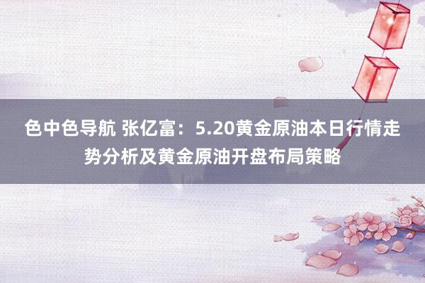 色中色导航 张亿富:5.20黄金原油本日行情走势分析及黄金原油开盘布局策略