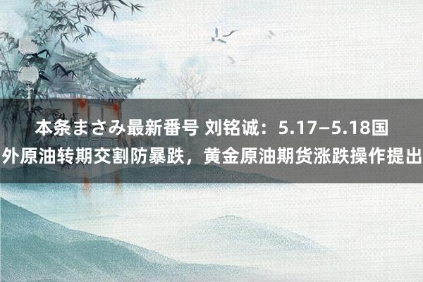 本条まさみ最新番号 刘铭诚:5.17—5.18国外原油转期交割防暴跌,黄金原油期货涨跌操作提出