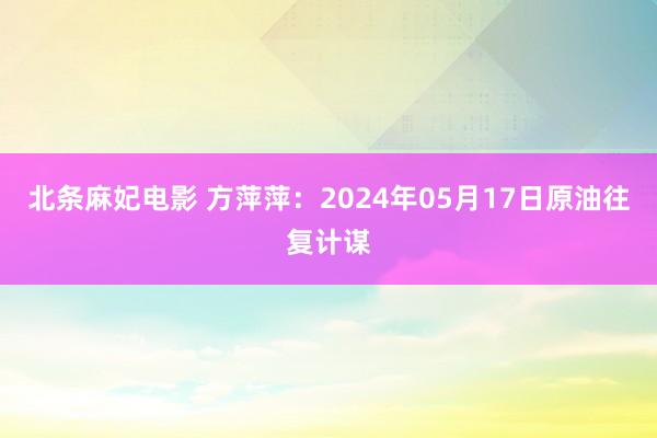 北条麻妃电影 方萍萍:2024年05月17日原油往复计谋