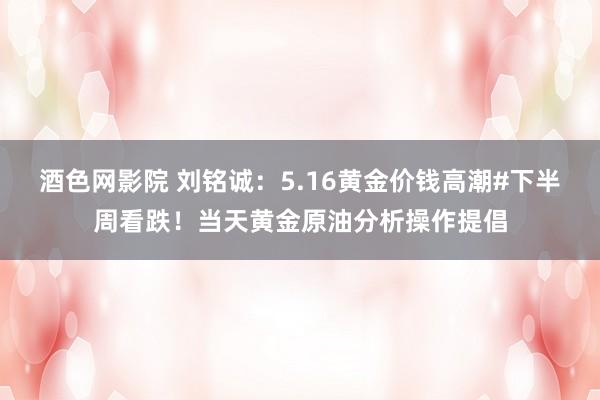 酒色网影院 刘铭诚:5.16黄金价钱高潮#下半周看跌!当天黄金原油分析操作提倡