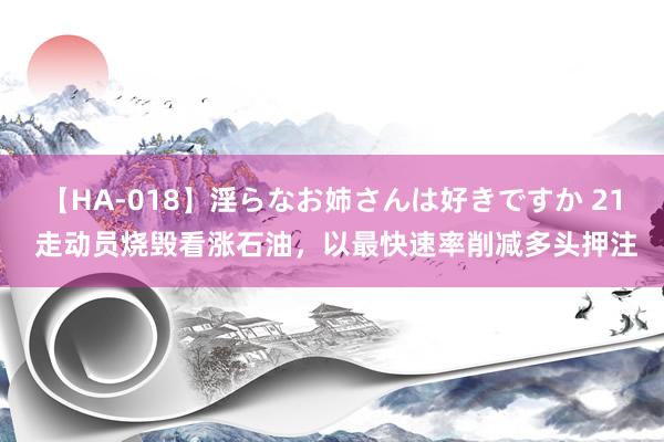 【HA-018】淫らなお姉さんは好きですか 21 走动员烧毁看涨石油,以最快速率削减多头押注