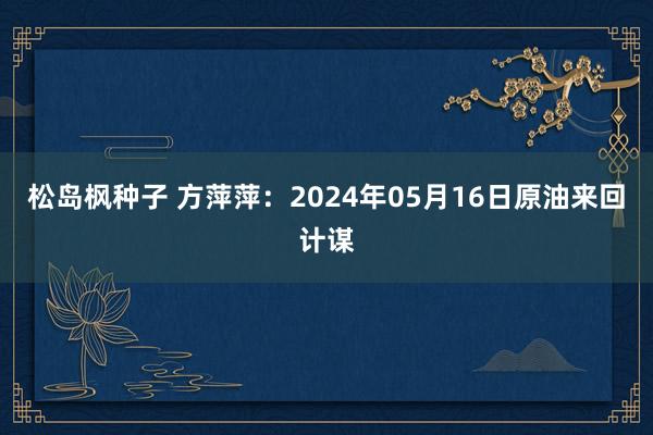松岛枫种子 方萍萍：2024年05月16日原油来回计谋