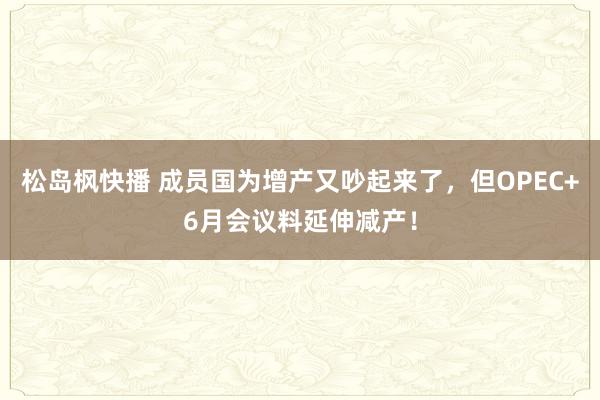 松岛枫快播 成员国为增产又吵起来了,但OPEC+6月会议料延伸减产!