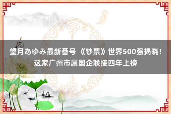 望月あゆみ最新番号 《钞票》世界500强揭晓!这家广州市属国企联接四年上榜