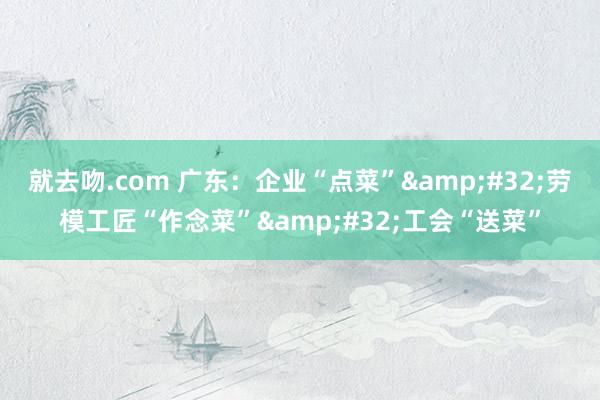 就去吻.com 广东:企业“点菜” 劳模工匠“作念菜” 工会“送菜”