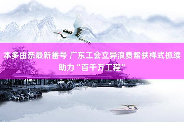 本多由奈最新番号 广东工会立异浪费帮扶样式抓续助力“百千万工程”