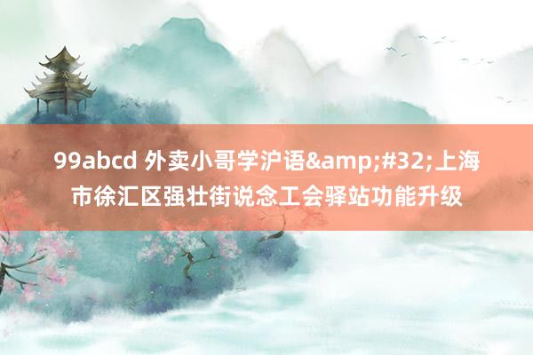 99abcd 外卖小哥学沪语 上海市徐汇区强壮街说念工会驿站功能升级