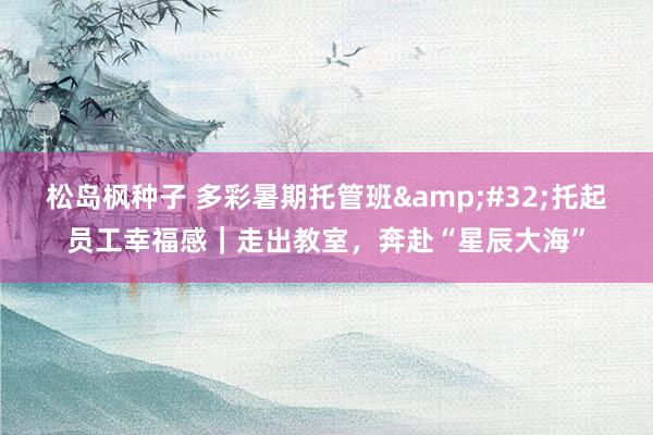 松岛枫种子 多彩暑期托管班 托起员工幸福感|走出教室,奔赴“星辰大海”
