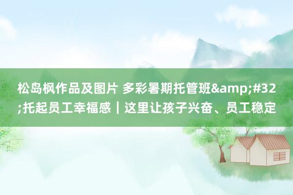松岛枫作品及图片 多彩暑期托管班 托起员工幸福感|这里让孩子兴奋、员工稳定