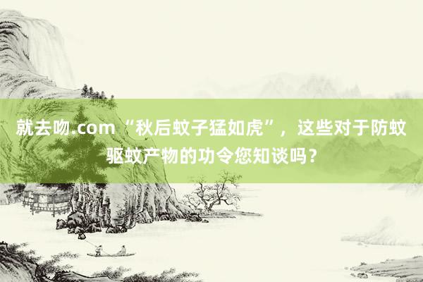 就去吻.com “秋后蚊子猛如虎”,这些对于防蚊驱蚊产物的功令您知谈吗?
