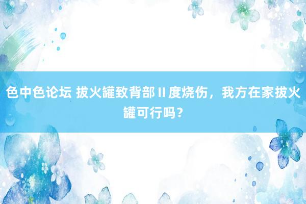 色中色论坛 拔火罐致背部Ⅱ度烧伤,我方在家拔火罐可行吗?