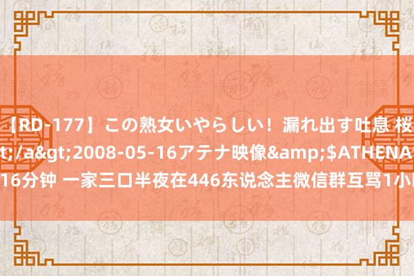 【RD-177】この熟女いやらしい!漏れ出す吐息 桜色に染まる肌</a>2008-05-16アテナ映像&$ATHENA116分钟 一家三口半夜在446东说念主微信群互骂1小时,骂累了才停驻!警方:拘留