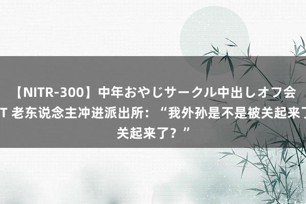 【NITR-300】中年おやじサークル中出しオフ会 BEST 老东说念主冲进派出所:“我外孙是不是被关起来了?”