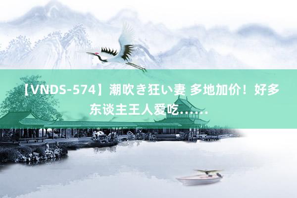 【VNDS-574】潮吹き狂い妻 多地加价!好多东谈主王人爱吃……