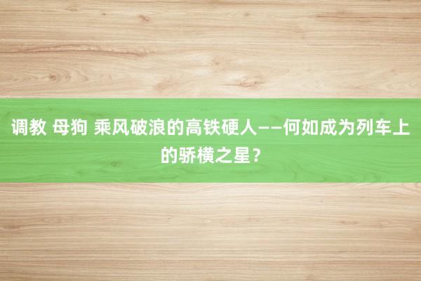 调教 母狗 乘风破浪的高铁硬人——何如成为列车上的骄横之星?