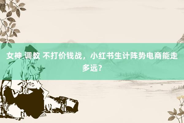 女神 调教 不打价钱战,小红书生计阵势电商能走多远?