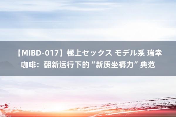 【MIBD-017】極上セックス モデル系 瑞幸咖啡:翻新运行下的“新质坐褥力”典范