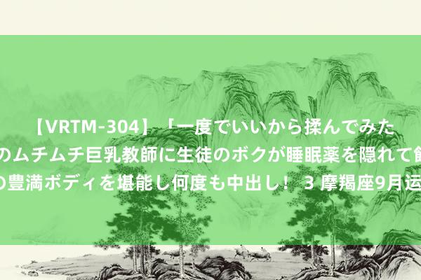 【VRTM-304】「一度でいいから揉んでみたい!」はち切れんばかりのムチムチ巨乳教師に生徒のボクが睡眠薬を隠れて飲ませて、夢の豊満ボディを堪能し何度も中出し! 3 摩羯座9月运势, 万事起首难, 好运快要也需功德多磨!