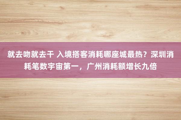 就去吻就去干 入境搭客消耗哪座城最热?深圳消耗笔数宇宙第一,广州消耗额增长九倍