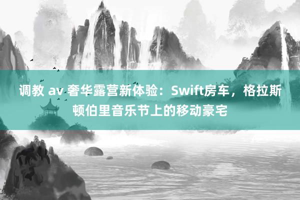 调教 av 奢华露营新体验:Swift房车,格拉斯顿伯里音乐节上的移动豪宅