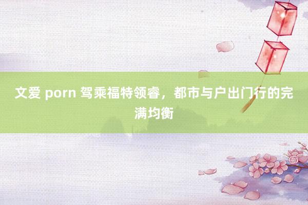文爱 porn 驾乘福特领睿,都市与户出门行的完满均衡