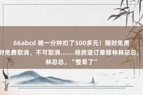 66abcd 晚一分钟扣了500多元!随时免费取消、限时免费取消、不可取消……栈房退订章程林林总总,“整晕了”