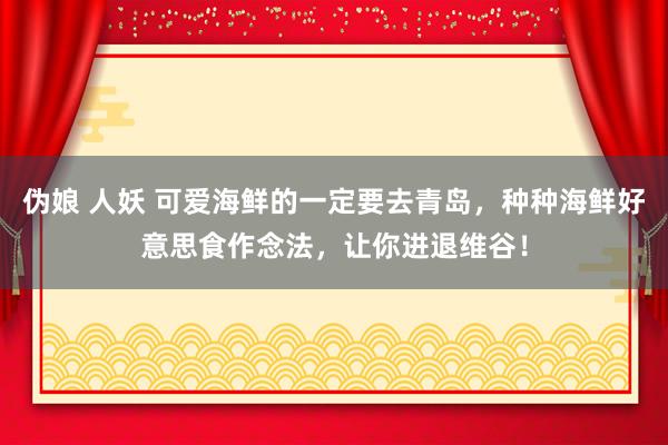 伪娘 人妖 可爱海鲜的一定要去青岛,种种海鲜好意思食作念法,让你进退维谷!