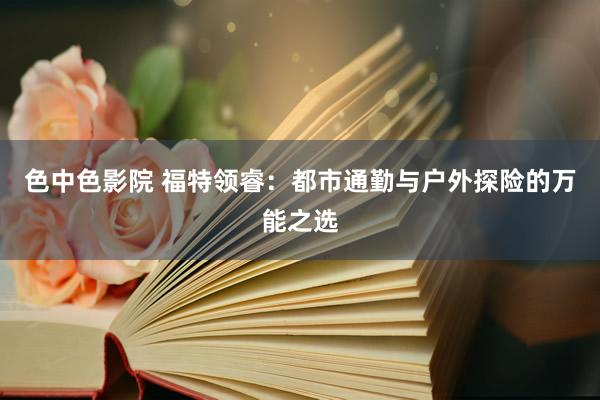 色中色影院 福特领睿:都市通勤与户外探险的万能之选