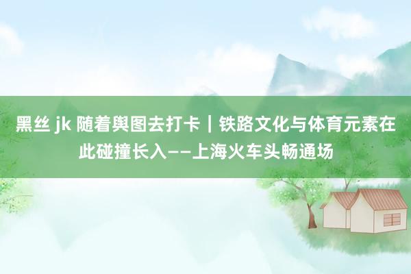 黑丝 jk 随着舆图去打卡|铁路文化与体育元素在此碰撞长入——上海火车头畅通场