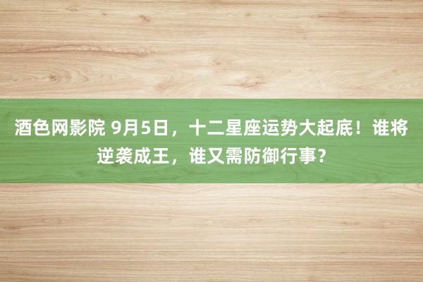 酒色网影院 9月5日,十二星座运势大起底!谁将逆袭成王,谁又需防御行事?