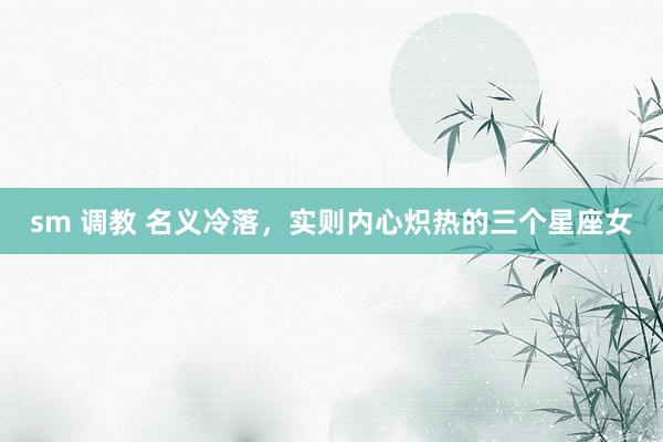 sm 调教 名义冷落,实则内心炽热的三个星座女
