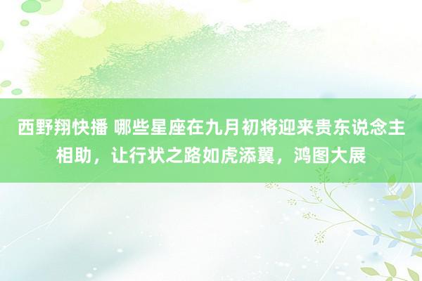西野翔快播 哪些星座在九月初将迎来贵东说念主相助,让行状之路如虎添翼,鸿图大展