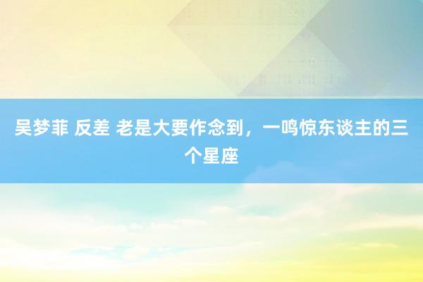 吴梦菲 反差 老是大要作念到,一鸣惊东谈主的三个星座