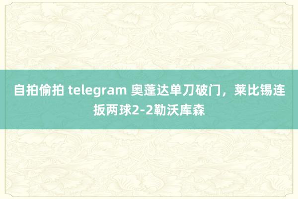 自拍偷拍 telegram 奥蓬达单刀破门，莱比锡连扳两球2-2勒沃库森