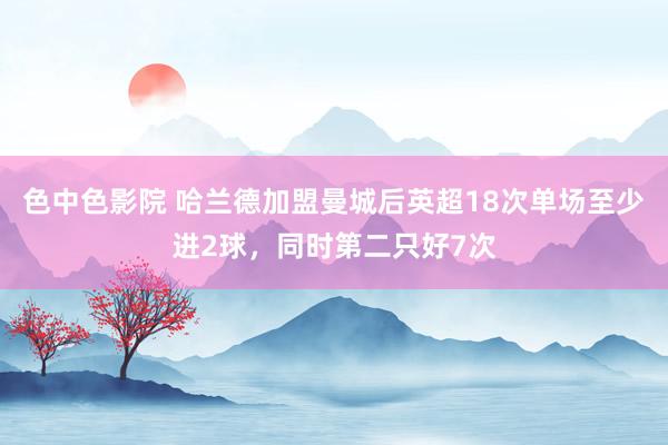 色中色影院 哈兰德加盟曼城后英超18次单场至少进2球，同时第二只好7次