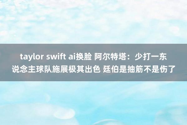 taylor swift ai换脸 阿尔特塔:少打一东说念主球队施展极其出色 廷伯是抽筋不是伤了