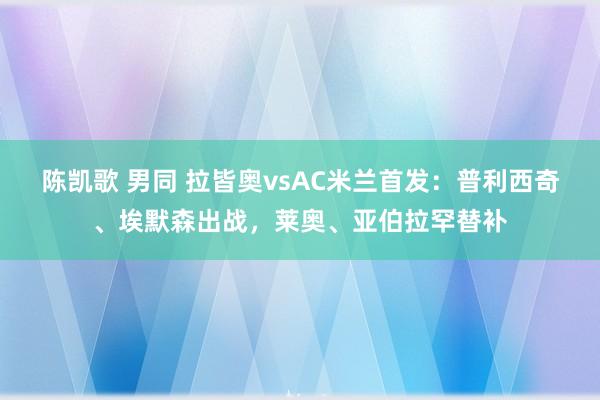 陈凯歌 男同 拉皆奥vsAC米兰首发:普利西奇、埃默森出战,莱奥、亚伯拉罕替补