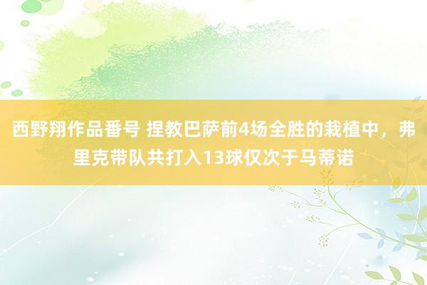 西野翔作品番号 捏教巴萨前4场全胜的栽植中，弗里克带队共打入13球仅次于马蒂诺